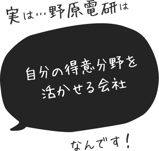 実は…野原電研は自分の得意分野を活かせる会社なんです！