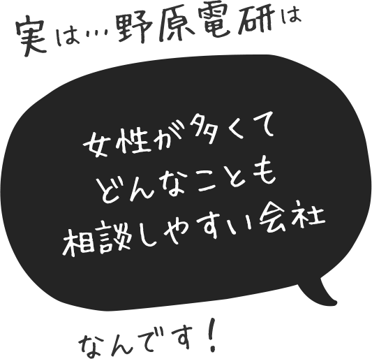 実は…野原電研は女性が多くてどんなことも相談しやすい会社なんです！