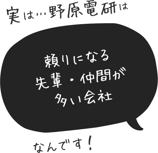 実は…野原電研は頼りになる先輩・仲間が多い会社なんです！