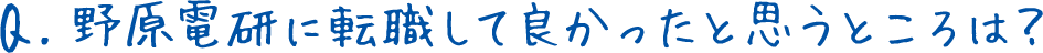 Q.野原電研に転職して良かったと思うところは？