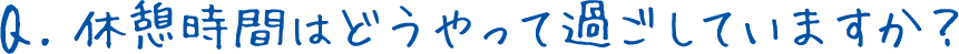 Q.休憩時間はどうやって過ごしていますか？