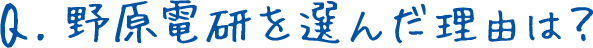 Q.野原電研を選んだ理由は？