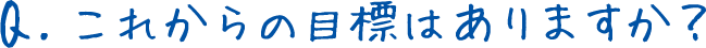 Q.これからの目標はありますか？