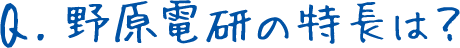 Q.野原電研の特長は？